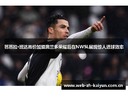 芭芭拉·班达高价加盟奥兰多荣耀后在NWSL展现惊人进球效率 芭芭拉·班达高价加盟奥兰多荣耀后在NWSL展现惊人进球效率